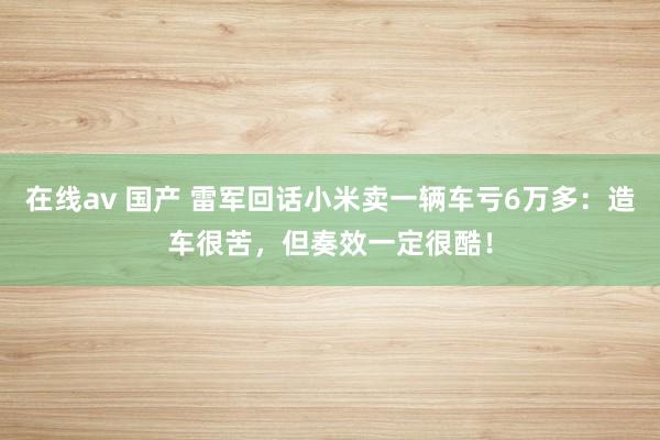 在线av 国产 雷军回话小米卖一辆车亏6万多：造车很苦，但奏效一定很酷！