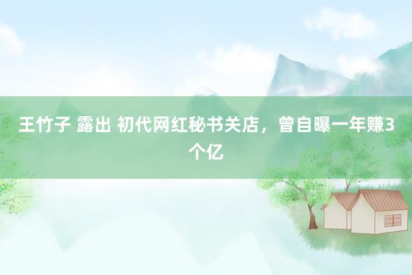 王竹子 露出 初代网红秘书关店，曾自曝一年赚3个亿