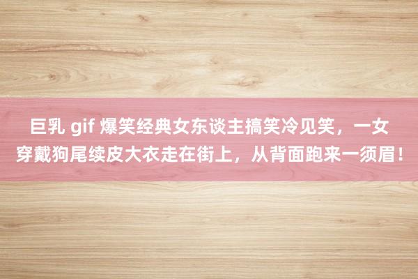 巨乳 gif 爆笑经典女东谈主搞笑冷见笑，一女穿戴狗尾续皮大衣走在街上，从背面跑来一须眉！