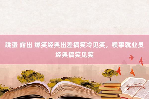 跳蛋 露出 爆笑经典出差搞笑冷见笑，糗事就业员经典搞笑见笑