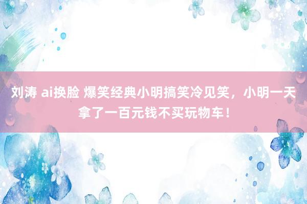 刘涛 ai换脸 爆笑经典小明搞笑冷见笑，小明一天拿了一百元钱不买玩物车！
