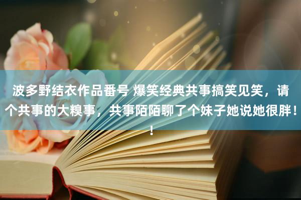 波多野结衣作品番号 爆笑经典共事搞笑见笑，请个共事的大糗事，共事陌陌聊了个妹子她说她很胖！