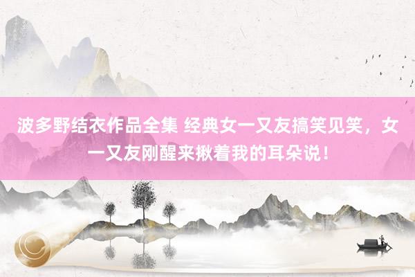 波多野结衣作品全集 经典女一又友搞笑见笑，女一又友刚醒来揪着我的耳朵说！
