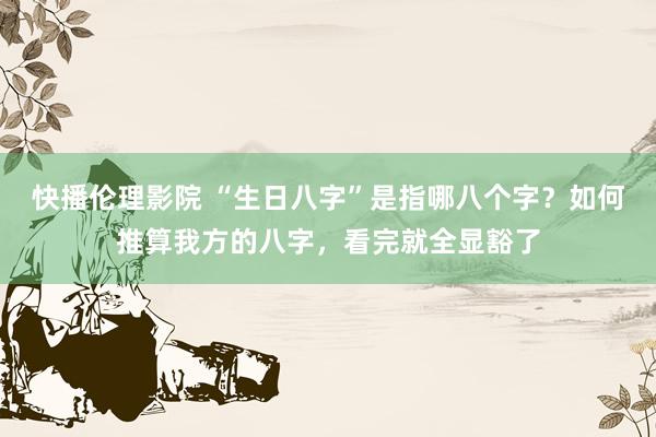 快播伦理影院 “生日八字”是指哪八个字？如何推算我方的八字，看完就全显豁了