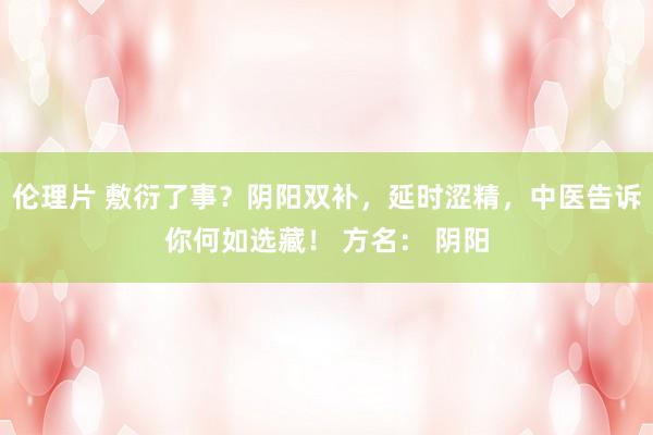 伦理片 敷衍了事?阴阳双补,延时涩精,中医告诉你何如选藏! 方名: 阴阳