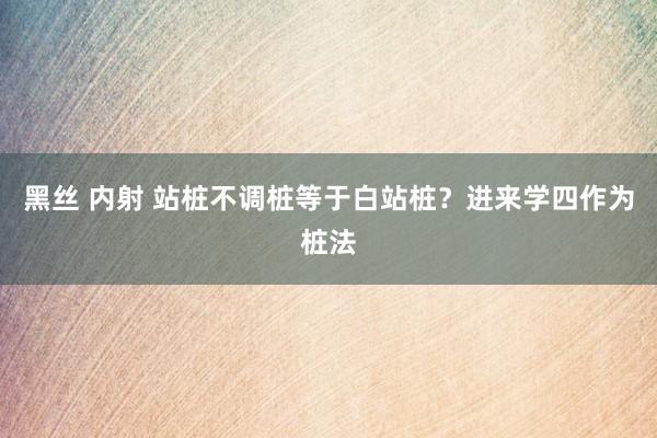 黑丝 内射 站桩不调桩等于白站桩？进来学四作为桩法
