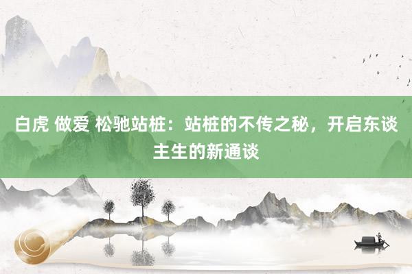 白虎 做爱 松驰站桩：站桩的不传之秘，开启东谈主生的新通谈