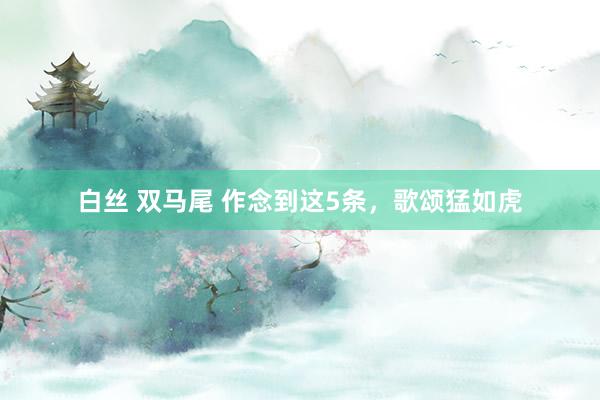 白丝 双马尾 作念到这5条，歌颂猛如虎