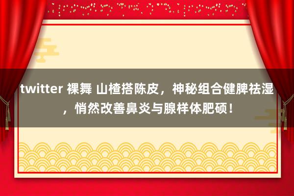 twitter 裸舞 山楂搭陈皮，神秘组合健脾祛湿，悄然改善鼻炎与腺样体肥硕！