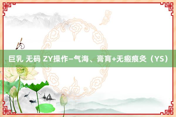 巨乳 无码 ZY操作—气海、膏肓+无瘢痕灸（YS）