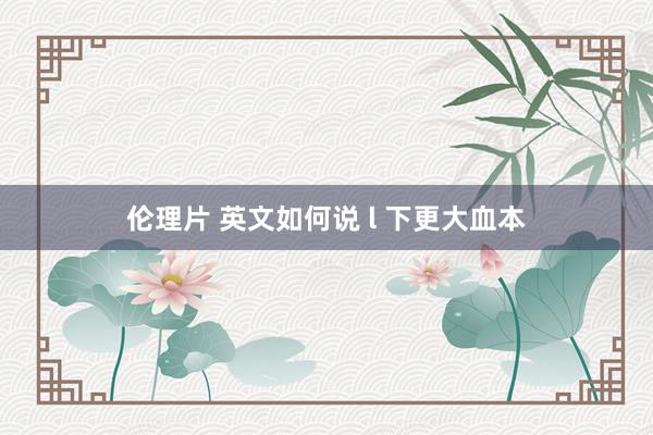 伦理片 英文如何说 l 下更大血本