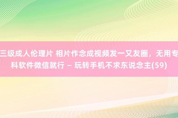 三级成人伦理片 相片作念成视频发一又友圈，无用专科软件微信就行 — 玩转手机不求东说念主(59)