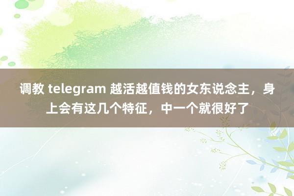 调教 telegram 越活越值钱的女东说念主，身上会有这几个特征，中一个就很好了