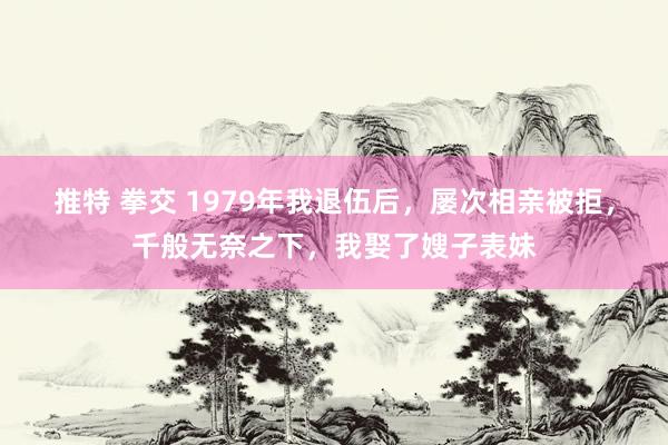 推特 拳交 1979年我退伍后，屡次相亲被拒，千般无奈之下，我娶了嫂子表妹