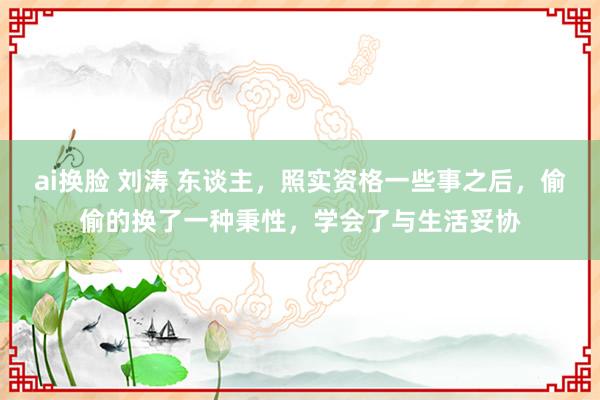 ai换脸 刘涛 东谈主，照实资格一些事之后，偷偷的换了一种秉性，学会了与生活妥协