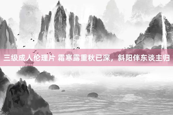 三级成人伦理片 霜寒露重秋已深，斜阳伴东谈主归