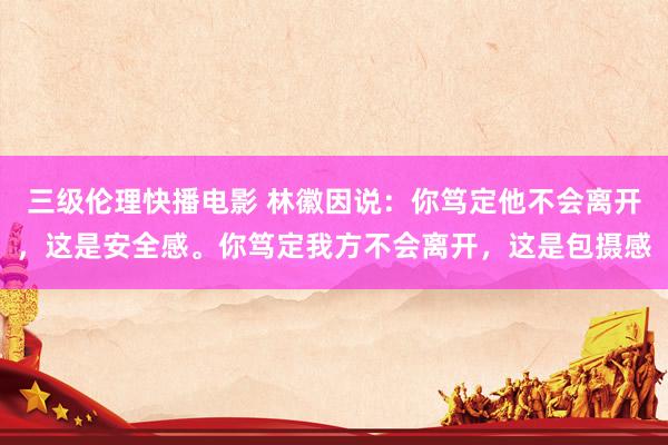 三级伦理快播电影 林徽因说：你笃定他不会离开，这是安全感。你笃定我方不会离开，这是包摄感