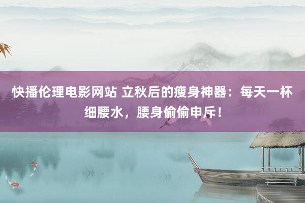 快播伦理电影网站 立秋后的瘦身神器：每天一杯细腰水，腰身偷偷申斥！