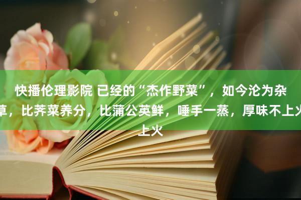 快播伦理影院 已经的“杰作野菜”，如今沦为杂草，比荠菜养分，比蒲公英鲜，唾手一蒸，厚味不上火