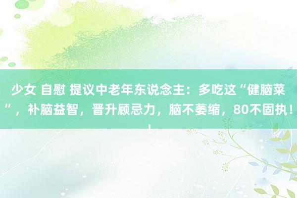 少女 自慰 提议中老年东说念主：多吃这“健脑菜”，补脑益智，晋升顾忌力，脑不萎缩，80不固执！