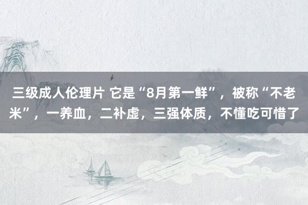 三级成人伦理片 它是“8月第一鲜”，被称“不老米”，一养血，二补虚，三强体质，不懂吃可惜了