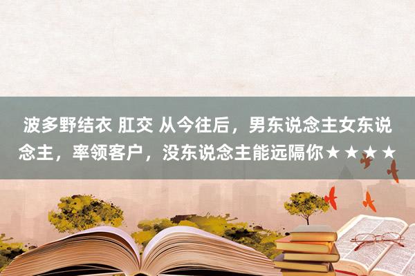 波多野结衣 肛交 从今往后，男东说念主女东说念主，率领客户，没东说念主能远隔你★★★★