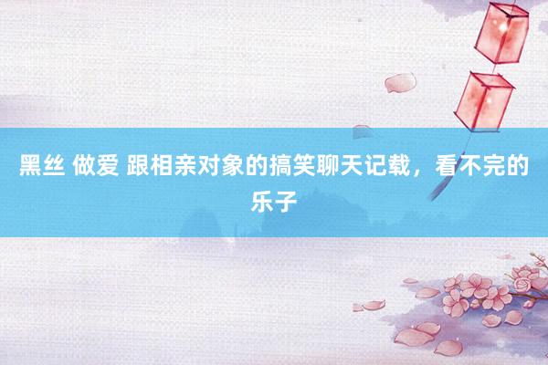 黑丝 做爱 跟相亲对象的搞笑聊天记载，看不完的乐子