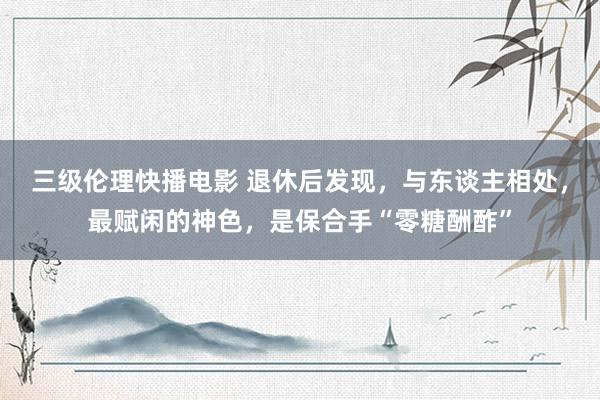 三级伦理快播电影 退休后发现，与东谈主相处，最赋闲的神色，是保合手“零糖酬酢”