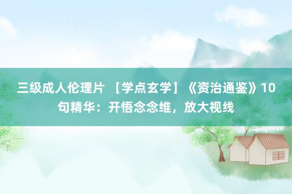 三级成人伦理片 【学点玄学】《资治通鉴》10句精华：开悟念念维，放大视线