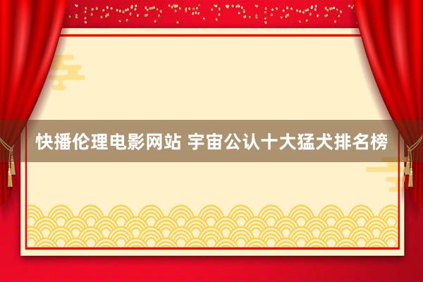 快播伦理电影网站 宇宙公认十大猛犬排名榜