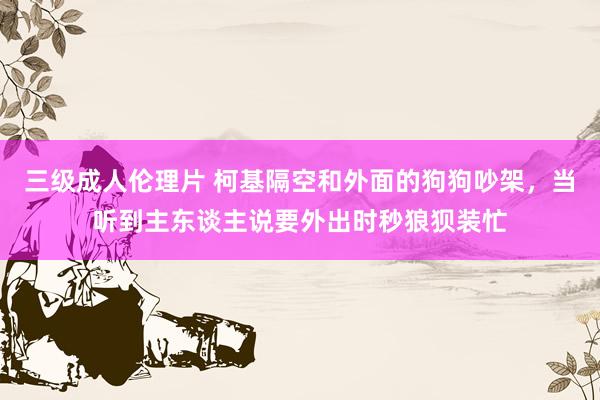 三级成人伦理片 柯基隔空和外面的狗狗吵架，当听到主东谈主说要外出时秒狼狈装忙