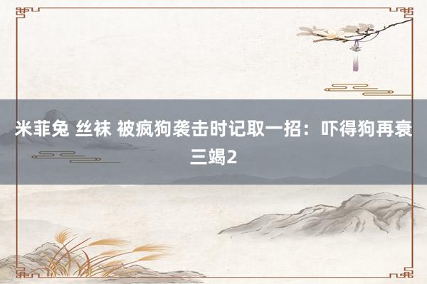 米菲兔 丝袜 被疯狗袭击时记取一招：吓得狗再衰三竭2