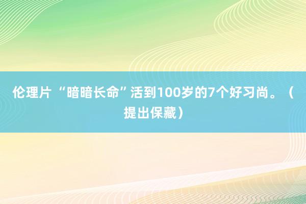 伦理片 “暗暗长命”活到100岁的7个好习尚。（提出保藏）