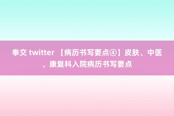 拳交 twitter 【病历书写要点④】皮肤、中医、康复科入院病历书写要点