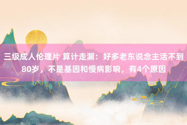 三级成人伦理片 算计走漏：好多老东说念主活不到80岁，不是基因和慢病影响，有4个原因