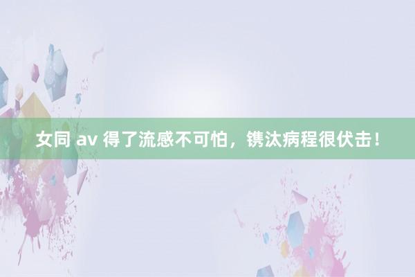 女同 av 得了流感不可怕，镌汰病程很伏击！