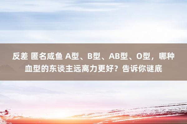 反差 匿名咸鱼 A型、B型、AB型、O型，哪种血型的东谈主远离力更好？告诉你谜底