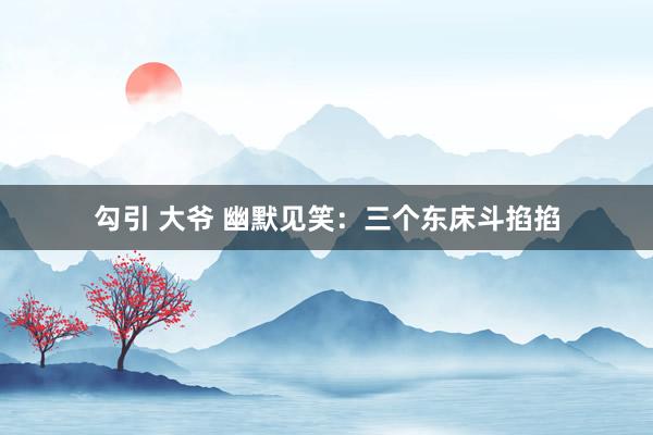 勾引 大爷 幽默见笑：三个东床斗掐掐