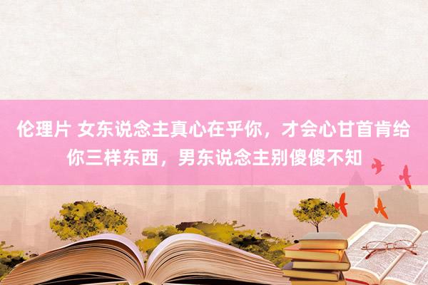 伦理片 女东说念主真心在乎你，才会心甘首肯给你三样东西，男东说念主别傻傻不知