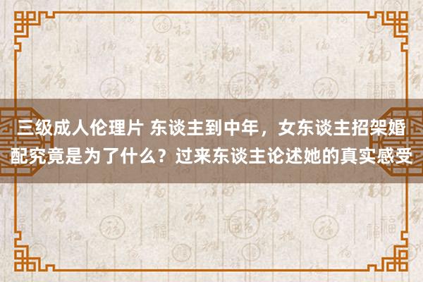 三级成人伦理片 东谈主到中年，女东谈主招架婚配究竟是为了什么？过来东谈主论述她的真实感受
