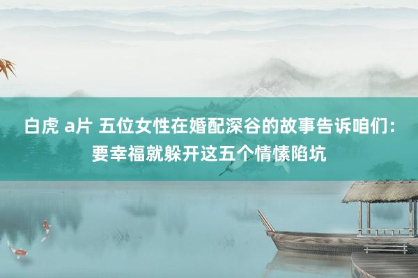 白虎 a片 五位女性在婚配深谷的故事告诉咱们：要幸福就躲开这五个情愫陷坑