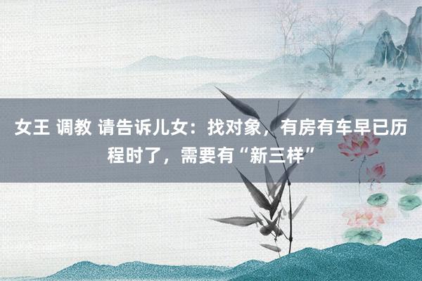 女王 调教 请告诉儿女：找对象，有房有车早已历程时了，需要有“新三样”