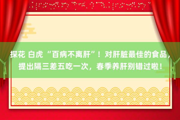 探花 白虎 “百病不离肝”！对肝脏最佳的食品，提出隔三差五吃一次，春季养肝别错过啦！