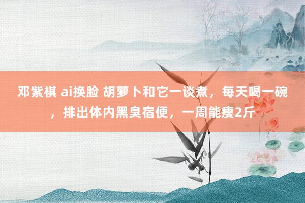 邓紫棋 ai换脸 胡萝卜和它一谈煮，每天喝一碗，排出体内黑臭宿便，一周能瘦2斤