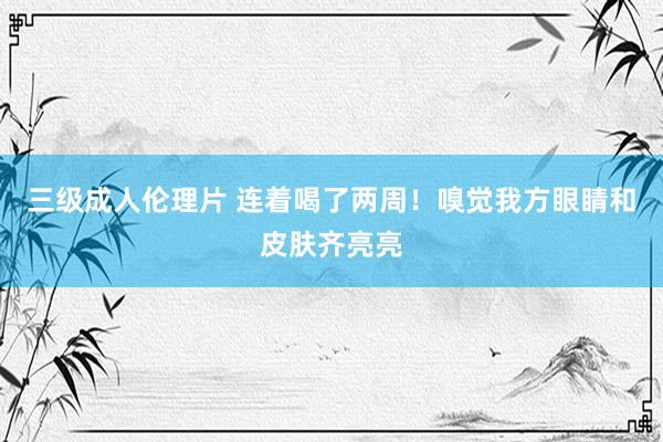 三级成人伦理片 连着喝了两周！嗅觉我方眼睛和皮肤齐亮亮