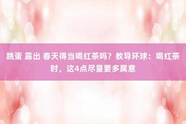 跳蛋 露出 春天得当喝红茶吗？教导环球：喝红茶时，这4点尽量要多属意
