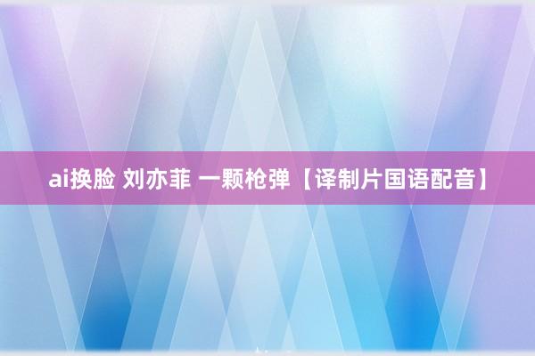 ai换脸 刘亦菲 一颗枪弹【译制片国语配音】