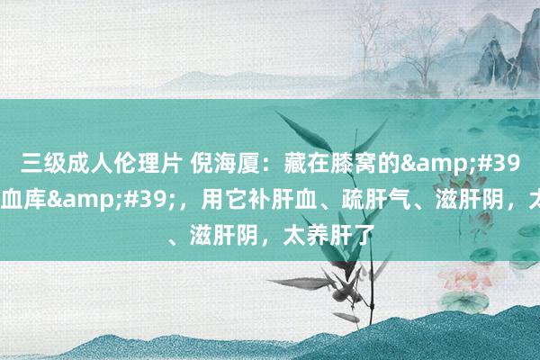三级成人伦理片 倪海厦：藏在膝窝的&#39;肝经大血库&#39;，用它补肝血、疏肝气、滋肝阴，太养肝了