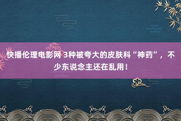 快播伦理电影网 3种被夸大的皮肤科“神药”，不少东说念主还在乱用！