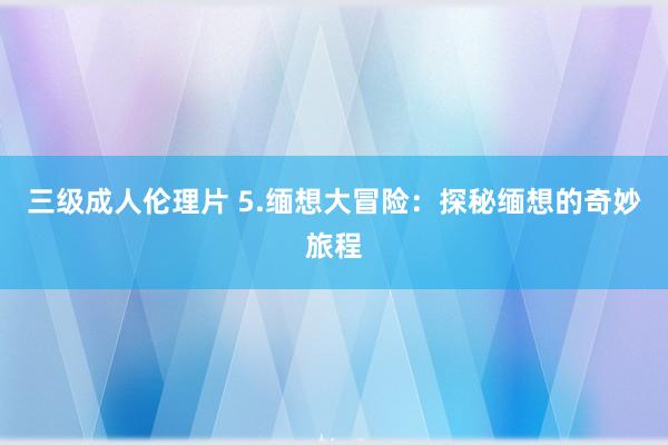 三级成人伦理片 5.缅想大冒险：探秘缅想的奇妙旅程